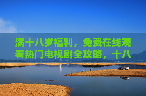 满十八岁福利，免费在线观看热门电视剧全攻略，十八岁福利，免费在线看热门电视剧全攻略