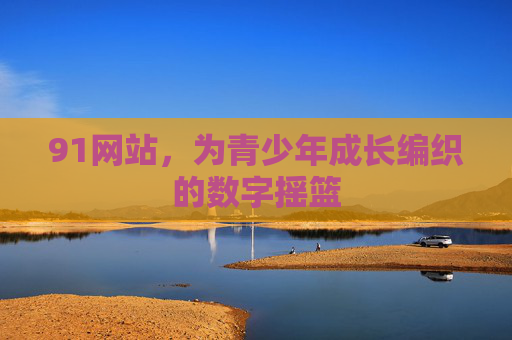 91网站,为青少年成长编织的数字摇篮 91网站,为青少年成长编织的数字摇篮
