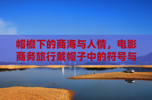 帽檐下的商海与人情,电影商务旅行戴帽子中的符号与旅程,帽檐符号,商海人情的电影商务之旅 帽檐下的商海与人情,电影商务旅行戴帽子中的符号与旅程,帽檐符号,商海人情的电影商务之旅