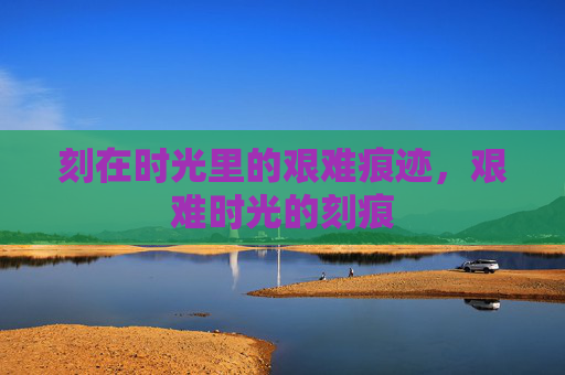 刻在时光里的艰难痕迹,艰难时光的刻痕 刻在时光里的艰难痕迹,艰难时光的刻痕