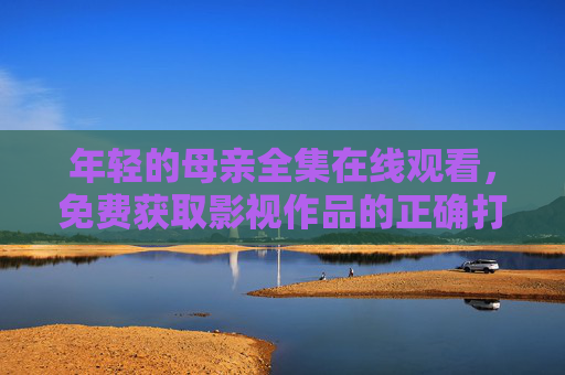 年轻的母亲全集在线观看,免费获取影视作品的正确打开方式 年轻的母亲全集在线观看,免费获取影视作品的正确打开方式