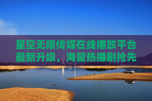 星空无限传媒在线播放平台最新升级，海量热播剧抢先看，畅享沉浸式追剧体验，星空无限传媒在线平台升级，海量热播剧抢先看，沉浸式追剧体验