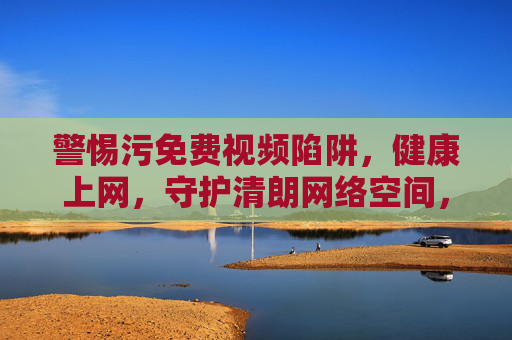 警惕污免费视频陷阱,健康上网,守护清朗网络空间,警惕污免费视频陷阱,健康上网守护清朗网络空间 警惕污免费视频陷阱,健康上网,守护清朗网络空间,警惕污免费视频陷阱,健康上网守护清朗网络空间