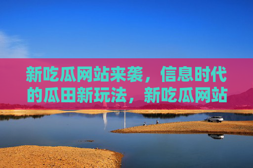 新吃瓜网站来袭,信息时代的瓜田新玩法,新吃瓜网站,信息时代的瓜田新玩法 新吃瓜网站来袭,信息时代的瓜田新玩法,新吃瓜网站,信息时代的瓜田新玩法