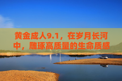 黄金成人9.1，在岁月长河中，雕琢高质量的生命质感，岁月雕琢黄金生命质感
