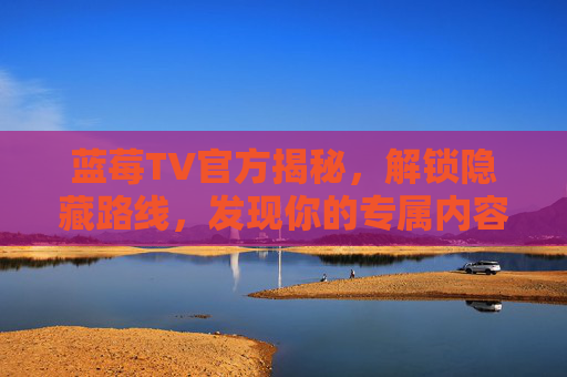 蓝莓TV官方揭秘,解锁隐藏路线,发现你的专属内容秘境,蓝莓TV官方解锁,专属内容秘境路线 蓝莓TV官方揭秘,解锁隐藏路线,发现你的专属内容秘境,蓝莓TV官方解锁,专属内容秘境路线