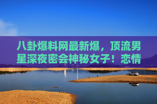 八卦爆料网最新爆，顶流男星深夜密会神秘女子！恋情实锤还是资本博弈？吃瓜群众已疯，顶流男星深夜密会神秘女子！恋情实锤还是资本博弈？吃瓜群众已疯