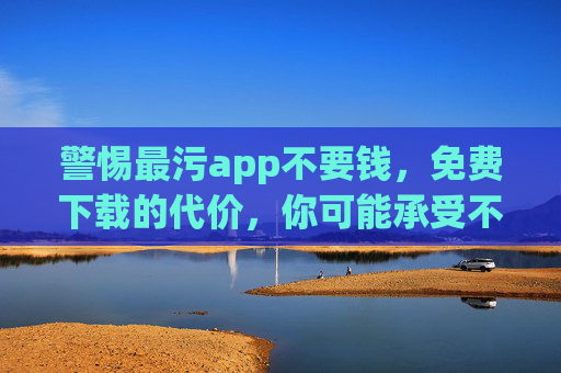 警惕最污app不要钱,免费下载的代价,你可能承受不起?警惕最污app不要钱,免费下载的代价,你承受不起? 警惕最污app不要钱,免费下载的代价,你可能承受不起?警惕最污app不要钱,免费下载的代价,你承受不起?