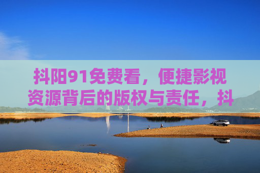 抖阳91免费看,便捷影视资源背后的版权与责任,抖阳91免费看,便捷影视资源背后的版权与责任 抖阳91免费看,便捷影视资源背后的版权与责任,抖阳91免费看,便捷影视资源背后的版权与责任