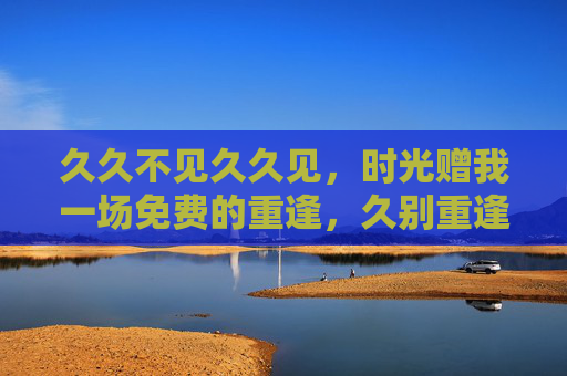 久久不见久久见,时光赠我一场免费的重逢,久别重逢,时光的免费馈赠 久久不见久久见,时光赠我一场免费的重逢,久别重逢,时光的免费馈赠