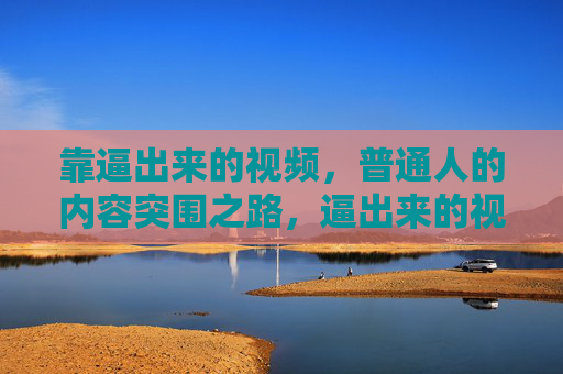 靠逼出来的视频,普通人的内容突围之路,逼出来的视频,普通人的内容突围之道 靠逼出来的视频,普通人的内容突围之路,逼出来的视频,普通人的内容突围之道