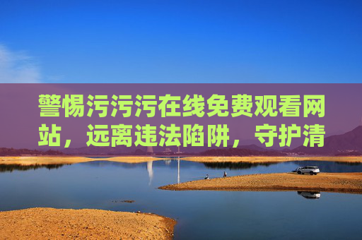 警惕污污污在线免费观看网站,远离违法陷阱,守护清朗网络空间 警惕污污污在线免费观看网站,远离违法陷阱,守护清朗网络空间