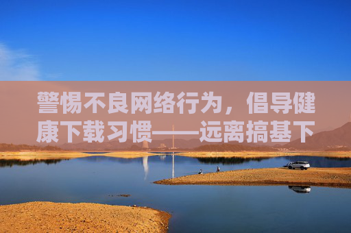 警惕不良网络行为,倡导健康下载习惯——远离搞基下载等违规内容陷阱,远离违规下载陷阱 倡导健康下载习惯 警惕不良网络行为,倡导健康下载习惯——远离搞基下载等违规内容陷阱,远离违规下载陷阱 倡导健康下载习惯