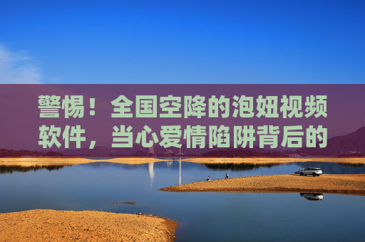 警惕!全国空降的泡妞视频软件,当心爱情陷阱背后的诈骗与风险,警惕!空降泡妞视频软件,爱情陷阱背后的诈骗风险 警惕!全国空降的泡妞视频软件,当心爱情陷阱背后的诈骗与风险,警惕!空降泡妞视频软件,爱情陷阱背后的诈骗风险