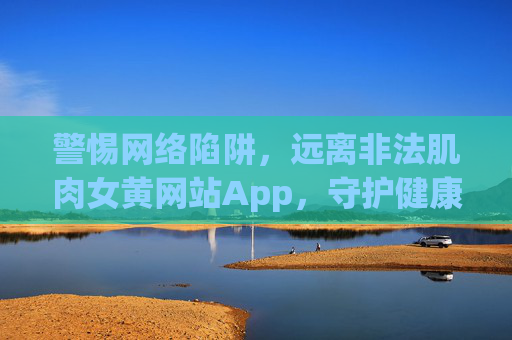 警惕网络陷阱,远离非法肌肉女黄网站App,守护健康与清朗,警惕非法肌肉女黄网站App陷阱,守护健康与清朗 警惕网络陷阱,远离非法肌肉女黄网站App,守护健康与清朗,警惕非法肌肉女黄网站App陷阱,守护健康与清朗