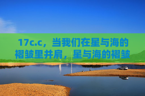 17c.c,当我们在星与海的褶皱里并肩,星与海的褶皱里并肩 17c.c,当我们在星与海的褶皱里并肩,星与海的褶皱里并肩