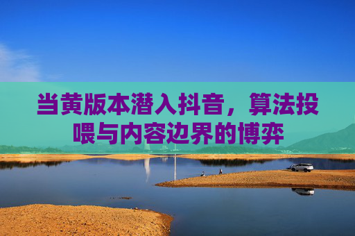 当黄版本潜入抖音,算法投喂与内容边界的博弈 当黄版本潜入抖音,算法投喂与内容边界的博弈