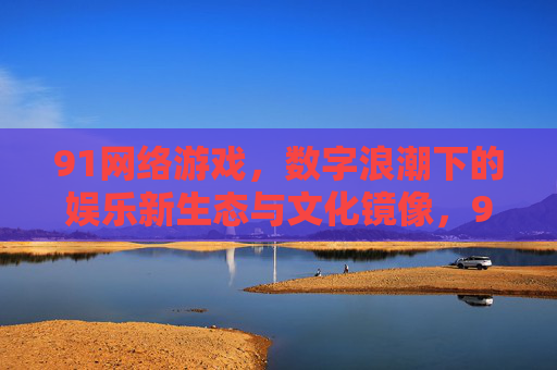 91网络游戏,数字浪潮下的娱乐新生态与文化镜像,91网络游戏,数字浪潮下的娱乐新生态与文化镜像 91网络游戏,数字浪潮下的娱乐新生态与文化镜像,91网络游戏,数字浪潮下的娱乐新生态与文化镜像