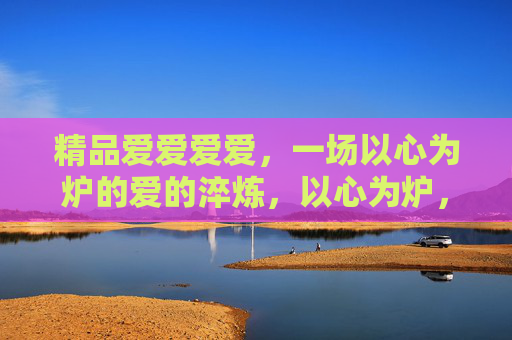 精品爱爱爱爱,一场以心为炉的爱的淬炼,以心为炉,淬炼爱之精品 精品爱爱爱爱,一场以心为炉的爱的淬炼,以心为炉,淬炼爱之精品