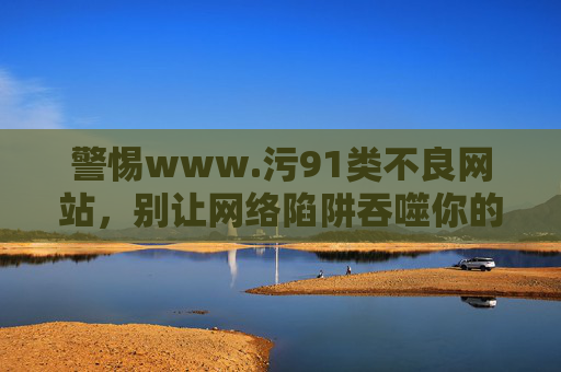 警惕www.污91类不良网站,别让网络陷阱吞噬你的生活,警惕不良网站陷阱,别让网络吞噬生活 警惕www.污91类不良网站,别让网络陷阱吞噬你的生活,警惕不良网站陷阱,别让网络吞噬生活