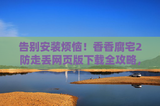 告别安装烦恼!香香腐宅2防走丢网页版下载全攻略,告别安装烦恼!香香腐宅2防走丢网页版下载全攻略 告别安装烦恼!香香腐宅2防走丢网页版下载全攻略,告别安装烦恼!香香腐宅2防走丢网页版下载全攻略