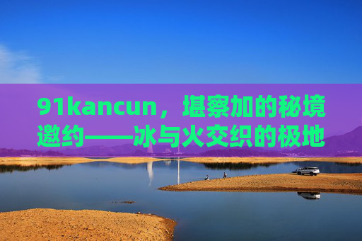 91kancun，堪察加的秘境邀约——冰与火交织的极地探险，堪察加秘境，冰与火交织的极地探险