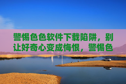 警惕色色软件下载陷阱，别让好奇心变成悔恨，警惕色色软件下载，莫让好奇心变悔恨