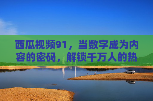 西瓜视频91，当数字成为内容的密码，解锁千万人的热爱日常，西瓜视频91，数字密码解锁千万人的热爱日常