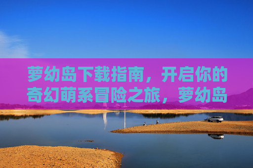 萝幼岛下载指南，开启你的奇幻萌系冒险之旅，萝幼岛下载指南，开启奇幻萌系冒险之旅