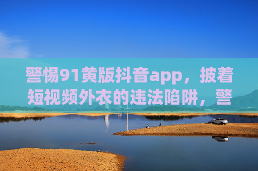 警惕91黄版抖音app,披着短视频外衣的违法陷阱,警惕91黄版抖音app,披短视频外衣的违法陷阱 警惕91黄版抖音app,披着短视频外衣的违法陷阱,警惕91黄版抖音app,披短视频外衣的违法陷阱