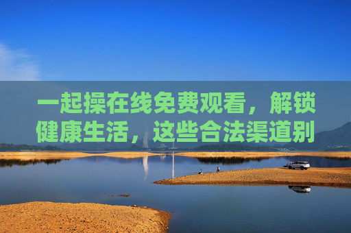 一起操在线免费观看,解锁健康生活,这些合法渠道别错过,一起操免费在线观看,解锁健康生活的合法渠道 一起操在线免费观看,解锁健康生活,这些合法渠道别错过,一起操免费在线观看,解锁健康生活的合法渠道