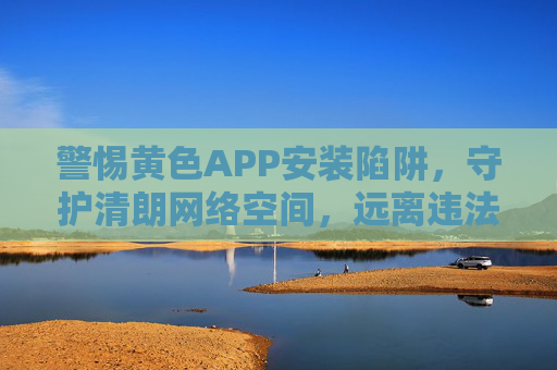 警惕黄色APP安装陷阱,守护清朗网络空间,远离违法危害,警惕黄色APP安装陷阱,守护清朗网络空间 警惕黄色APP安装陷阱,守护清朗网络空间,远离违法危害,警惕黄色APP安装陷阱,守护清朗网络空间