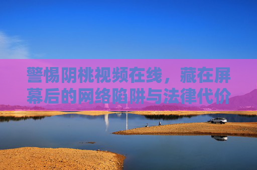 警惕阴桃视频在线，藏在屏幕后的网络陷阱与法律代价，警惕阴桃视频在线，屏幕后的网络陷阱与法律代价