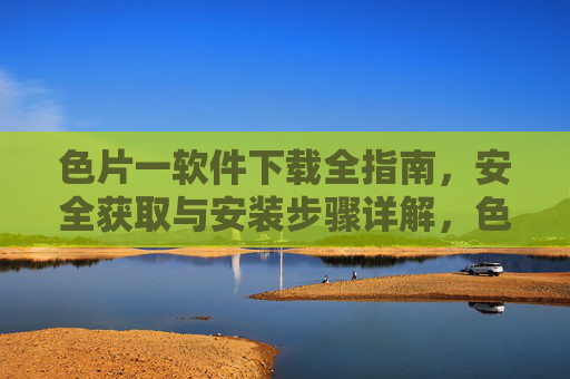 色片一软件下载全指南,安全获取与安装步骤详解,色片一软件安全下载全指南,获取与安装步骤详解 色片一软件下载全指南,安全获取与安装步骤详解,色片一软件安全下载全指南,获取与安装步骤详解