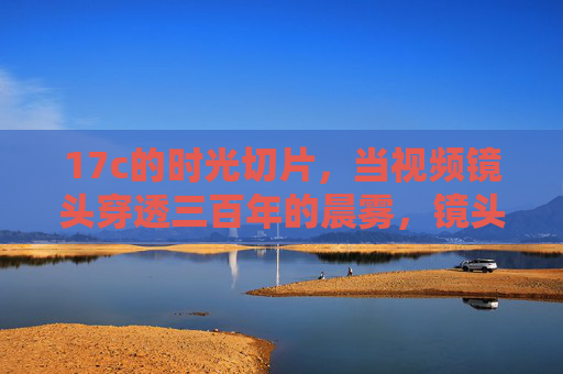 17c的时光切片,当视频镜头穿透三百年的晨雾,镜头穿透17世纪晨雾,三百年时光切片 17c的时光切片,当视频镜头穿透三百年的晨雾,镜头穿透17世纪晨雾,三百年时光切片
