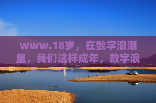 www.18岁,在数字浪潮里,我们这样成年,数字浪潮里的18岁成年 www.18岁,在数字浪潮里,我们这样成年,数字浪潮里的18岁成年