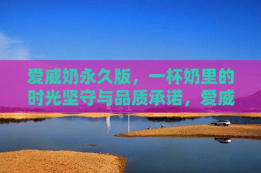 爱威奶永久版，一杯奶里的时光坚守与品质承诺，爱威奶永久版，时光坚守与品质承诺