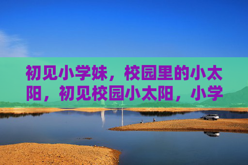 初见小学妹,校园里的小太阳,初见校园小太阳,小学妹 初见小学妹,校园里的小太阳,初见校园小太阳,小学妹
