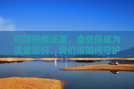 叼嗨视频泛滥,当低俗成为流量密码,我们该如何守护网络清朗?流量密码低俗化,守护网络清朗刻不容缓 叼嗨视频泛滥,当低俗成为流量密码,我们该如何守护网络清朗?流量密码低俗化,守护网络清朗刻不容缓