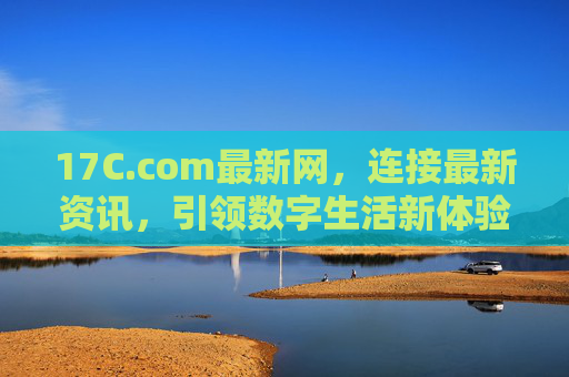 17C.com最新网,连接最新资讯,引领数字生活新体验,17C.com最新网,连接最新资讯,引领数字生活新体验 17C.com最新网,连接最新资讯,引领数字生活新体验,17C.com最新网,连接最新资讯,引领数字生活新体验