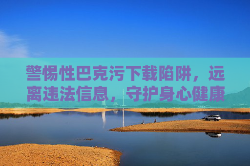 警惕性巴克污下载陷阱,远离违法信息,守护身心健康,警惕性巴克污下载陷阱,远离违法信息守护身心健康 警惕性巴克污下载陷阱,远离违法信息,守护身心健康,警惕性巴克污下载陷阱,远离违法信息守护身心健康