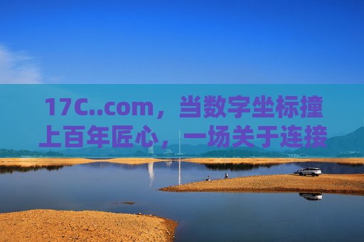 17C..com,当数字坐标撞上百年匠心,一场关于连接的实验,数字坐标与百年匠心,连接实验 17C..com,当数字坐标撞上百年匠心,一场关于连接的实验,数字坐标与百年匠心,连接实验
