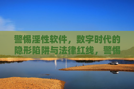 警惕淫性软件,数字时代的隐形陷阱与法律红线,警惕淫性软件,数字时代的隐形陷阱与法律红线 警惕淫性软件,数字时代的隐形陷阱与法律红线,警惕淫性软件,数字时代的隐形陷阱与法律红线