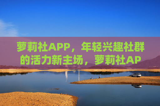 萝莉社APP,年轻兴趣社群的活力新主场,萝莉社APP,年轻兴趣社群的活力新主场 萝莉社APP,年轻兴趣社群的活力新主场,萝莉社APP,年轻兴趣社群的活力新主场