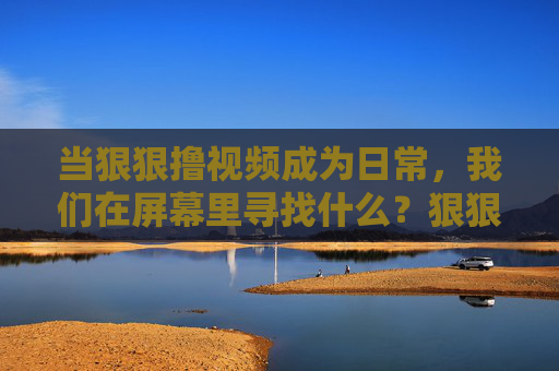 当狠狠撸视频成为日常,我们在屏幕里寻找什么?狠狠撸视频成日常,我们在屏幕里寻找什么? 当狠狠撸视频成为日常,我们在屏幕里寻找什么?狠狠撸视频成日常,我们在屏幕里寻找什么?