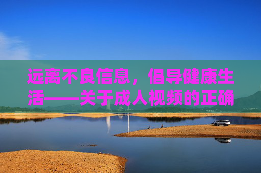 远离不良信息,倡导健康生活——关于成人视频的正确认知与引导,远离不良信息,倡导健康生活,成人视频的正确认知与引导 远离不良信息,倡导健康生活——关于成人视频的正确认知与引导,远离不良信息,倡导健康生活,成人视频的正确认知与引导