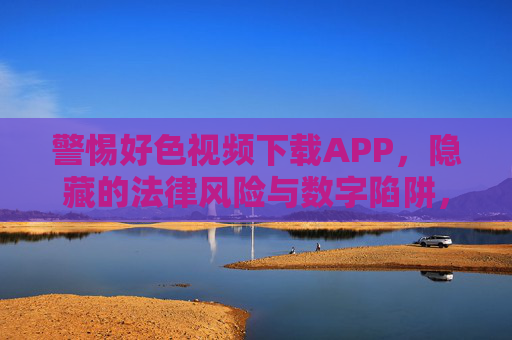 警惕好色视频下载APP,隐藏的法律风险与数字陷阱,警惕好色视频下载APP,法律风险与数字陷阱 警惕好色视频下载APP,隐藏的法律风险与数字陷阱,警惕好色视频下载APP,法律风险与数字陷阱