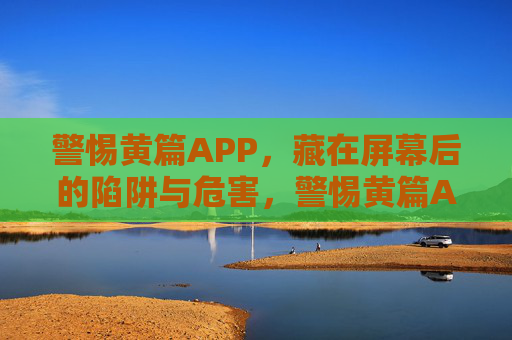 警惕黄篇APP,藏在屏幕后的陷阱与危害,警惕黄篇APP,藏在屏幕后的陷阱与危害 警惕黄篇APP,藏在屏幕后的陷阱与危害,警惕黄篇APP,藏在屏幕后的陷阱与危害