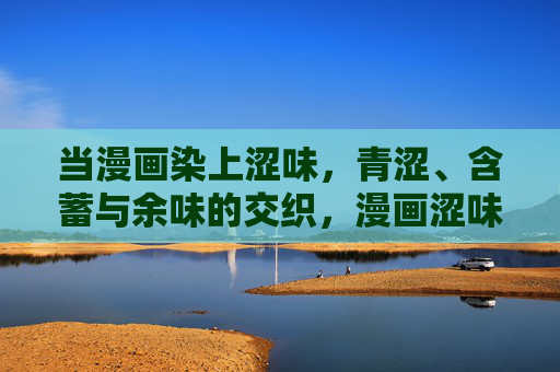 当漫画染上涩味,青涩、含蓄与余味的交织,漫画涩味,青涩含蓄余味交织 当漫画染上涩味,青涩、含蓄与余味的交织,漫画涩味,青涩含蓄余味交织