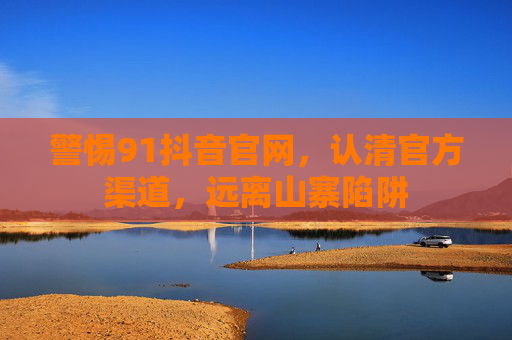 警惕91抖音官网,认清官方渠道,远离山寨陷阱 警惕91抖音官网,认清官方渠道,远离山寨陷阱